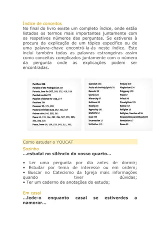 Índice de conceitos
No final do livro existe um completo índice, onde estão
listados os termos mais importantes juntamente com
os respetivos números das perguntas. Se estiveres à
procura da explicação de um tópico específico ou de
uma palavra-chave encontrá-la-ás neste índice. Este
inclui também todas as palavras estrangeiras assim
como conceitos complicados juntamente com o número
da pergunta onde as explicações podem ser
encontradas.

Como estudar o YOUCAT
Sozinho
…estudai no silêncio do vosso quarto…
• Ler uma pergunta por dia antes de dormir;
• Estudar por tema de interesse ou em ordem;
• Buscar no Catecismo da Igreja mais informações
quando
tiver
dúvidas;
• Ter um caderno de anotações do estudo;
Em casal
…lede-o
enquanto
namorar…

casal

se

estiverdes

a

 