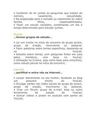 • Combinar de ler juntos as perguntas que tratam de
namoro,
casamento,
sexualidade;
• Na preparação para o noivado ou casamento ler sobre
família,
filhos,
responsabilidades;
• Fazer um estudo completo, combinando um dia e
tempo determinado para estudar juntos;
Grupos
…formai grupos de estudo…
• Ler um trecho no início do encontro do grupo jovem,
grupo
de
oração,
movimento
ou
pastoral;
• Fazer palestras sobre temas específicos, baseando-se
no
YouCat;
• Estudos sobre temas, com pesquisas feitas em casa
pelos
membros,
com
base
no
YouCat;
• Utilização na Crisma, seja como base para encontros,
como estudo parcial no início do encontro;
Internet
…partilhai-o entre vós na internet…
• Lançar diariamente no seu twitter, facebook ou blog
um
pequeno
trecho
do
YouCat;
• Divulgar partes nas redes sociais do grupo de jovem,
grupo
de
oração,
movimento
ou
pastoral;
• Criar um fórum, grupo de e-mail, blog ou outra
ferramenta
de
estudo
do
YouCat;
• Gravar vídeos e postar no youtube com partes do
YouCat;

 