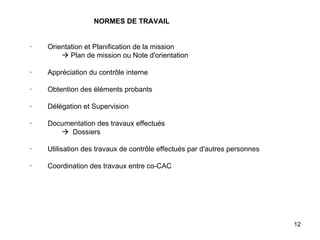 NORMES DE TRAVAIL       ·        Orientation et Planification de la mission   Plan de mission ou Note d'orientation   ·        Appréciation du contrôle interne   ·        Obtention des éléments probants   ·        Délégation et Supervision   ·        Documentation des travaux effectués    Dossiers   ·        Utilisation des travaux de contrôle effectués par d'autres personnes   ·        Coordination des travaux entre co-CAC 
