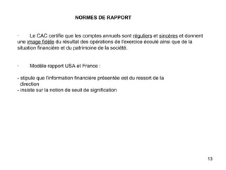   NORMES DE RAPPORT     ·        Le CAC certifie que les comptes annuels sont  réguliers  et  sincères  et donnent une  image fidèle  du résultat des opérations de l'exercice écoulé ainsi que de la situation financière et du patrimoine de la société.     ·        Modèle rapport USA et France :   - stipule que l'information financière présentée est du ressort de la   direction - insiste sur la notion de seuil de signification   