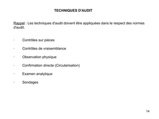   TECHNIQUES D'AUDIT     Rappel  : Les techniques d'audit doivent être appliquées dans le respect des normes d'audit.     ·        Contrôles sur pièces   ·        Contrôles de vraisemblance   ·        Observation physique   ·        Confirmation directe (Circularisation)   ·        Examen analytique   ·        Sondages 