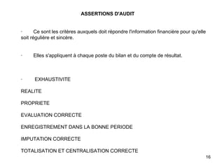   ASSERTIONS D'AUDIT   ·        Ce sont les critères auxquels doit répondre l'information financière pour qu'elle soit régulière et sincère.     ·        Elles s'appliquent à chaque poste du bilan et du compte de résultat.       ·         EXHAUSTIVITE   REALITE   PROPRIETE   EVALUATION CORRECTE   ENREGISTREMENT DANS LA BONNE PERIODE   IMPUTATION CORRECTE   TOTALISATION ET CENTRALISATION CORRECTE 