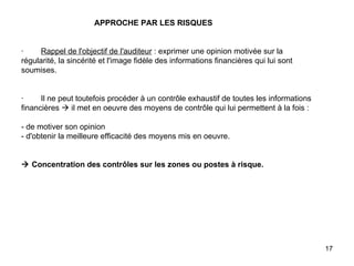   APPROCHE PAR LES RISQUES     ·         Rappel de l'objectif de l'auditeur  : exprimer une opinion motivée sur la régularité, la sincérité et l'image fidèle des informations financières qui lui sont soumises.     ·        Il ne peut toutefois procéder à un contrôle exhaustif de toutes les informations financières    il met en oeuvre des moyens de contrôle qui lui permettent à la fois :   - de motiver son opinion - d'obtenir la meilleure efficacité des moyens mis en oeuvre.       Concentration des contrôles sur les zones ou postes à risque.   