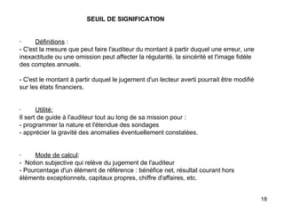   SEUIL DE SIGNIFICATION     ·         Définitions  : - C'est la mesure que peut faire l'auditeur du montant à partir duquel une erreur, une inexactitude ou une omission peut affecter la régularité, la sincérité et l'image fidèle des comptes annuels.   - C'est le montant à partir duquel le jugement d'un lecteur averti pourrait être modifié sur les états financiers.     ·         Utilité: Il sert de guide à l'auditeur tout au long de sa mission pour :  - programmer la nature et l'étendue des sondages  - apprécier la gravité des anomalies éventuellement constatées.     ·         Mode de calcul : -  Notion subjective qui relève du jugement de l'auditeur - Pourcentage d'un élément de référence : bénéfice net, résultat courant hors éléments exceptionnels, capitaux propres, chiffre d'affaires, etc. 
