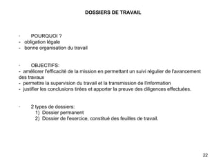DOSSIERS DE TRAVAIL       ·        POURQUOI ? -  obligation légale -  bonne organisation du travail     ·        OBJECTIFS: -  améliorer l'efficacité de la mission en permettant un suivi régulier de l'avancement des travaux -  permettre la supervision du travail et la transmission de l'information -  justifier les conclusions tirées et apporter la preuve des diligences effectuées.     ·        2 types de dossiers:             1)  Dossier permanent             2)  Dossier de l'exercice, constitué des feuilles de travail.   