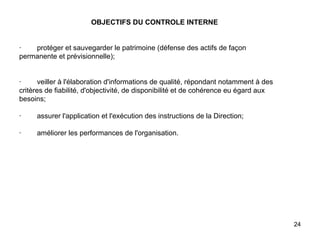   OBJECTIFS DU CONTROLE INTERNE     ·        protéger et sauvegarder le patrimoine (défense des actifs de façon permanente et prévisionnelle);     ·        veiller à l'élaboration d'informations de qualité, répondant notamment à des critères de fiabilité, d'objectivité, de disponibilité et de cohérence eu égard aux besoins;   ·        assurer l'application et l'exécution des instructions de la Direction;   ·        améliorer les performances de l'organisation. 