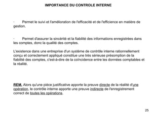 IMPORTANCE DU CONTROLE INTERNE       ·        Permet le suivi et l'amélioration de l'efficacité et de l'efficience en matière de gestion.     ·        Permet d'assurer la sincérité et la fiabilité des informations enregistrées dans les comptes, donc la qualité des comptes.   L'existence dans une entreprise d'un système de contrôle interne rationnellement conçu et correctement appliqué constitue une très sérieuse présomption de la fiabilité des comptes, c'est-à-dire de la coïncidence entre les données comptables et la réalité.         REM.   Alors qu'une pièce justificative apporte la preuve  directe  de la réalité d' une opération , le contrôle interne apporte une preuve  indirecte  de l'enregistrement correct de  toutes les opérations .   