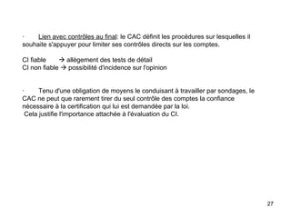 ·         Lien avec contrôles au final : le CAC définit les procédures sur lesquelles il souhaite s'appuyer pour limiter ses contrôles directs sur les comptes.   CI fiable      allègement des tests de détail  CI non fiable    possibilité d'incidence sur l'opinion     ·        Tenu d'une obligation de moyens le conduisant à travailler par sondages, le CAC ne peut que rarement tirer du seul contrôle des comptes la confiance nécessaire à la certification qui lui est demandée par la loi.  Cela justifie l'importance attachée à l'évaluation du CI. 