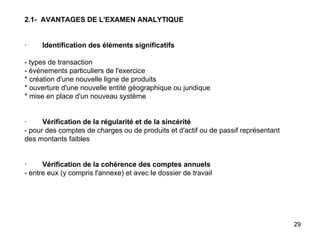 2.1-  AVANTAGES DE L'EXAMEN ANALYTIQUE     ·         Identification des éléments significatifs   - types de transaction - événements particuliers de l'exercice * création d'une nouvelle ligne de produits * ouverture d'une nouvelle entité géographique ou juridique * mise en place d'un nouveau système     ·         Vérification de la régularité et de la sincérité - pour des comptes de charges ou de produits et d'actif ou de passif représentant des montants faibles     ·         Vérification de la cohérence des comptes annuels - entre eux (y compris l'annexe) et avec le dossier de travail 