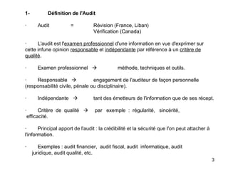   1- Définition de l'Audit   ·        Audit = Révision (France, Liban) Vérification (Canada)   ·        L'audit est l' examen professionnel  d'une information en vue d'exprimer sur cette infune opinion  responsable  et  indépendante  par référence à un  critère de qualité .   ·        Examen professionnel    méthode, techniques et outils.   ·        Responsable   engagement de l'auditeur de façon personnelle (responsabilité civile, pénale ou disciplinaire).   ·        Indépendante   tant des émetteurs de l'information que de ses récept.   ·        Critère  de  qualité    par  exemple  :  régularité,  sincérité,  efficacité.   ·        Principal apport de l'audit : la crédibilité et la sécurité que l'on peut attacher à l'information.   ·        Exemples : audit financier,  audit fiscal, audit  informatique, audit    juridique, audit qualité, etc.   