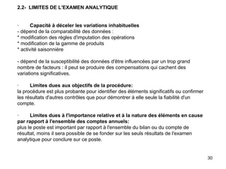 2.2-  LIMITES DE L'EXAMEN ANALYTIQUE     ·         Capacité à déceler les variations inhabituelles - dépend de la comparabilité des données : * modification des règles d'imputation des opérations * modification de la gamme de produits * activité saisonnière   - dépend de la susceptibilité des données d'être influencées par un trop grand nombre de facteurs : il peut se produire des compensations qui cachent des variations significatives.   ·         Limites dues aux objectifs de la procédure:   la procédure est plus probante pour identifier des éléments significatifs ou confirmer les résultats d'autres contrôles que pour démontrer à elle seule la fiabilité d'un compte.   ·         Limites dues à l'importance relative et à la nature des éléments en cause par rapport à l'ensemble des comptes annuels: plus le poste est important par rapport à l'ensemble du bilan ou du compte de résultat, moins il sera possible de se fonder sur les seuls résultats de l'examen analytique pour conclure sur ce poste. 
