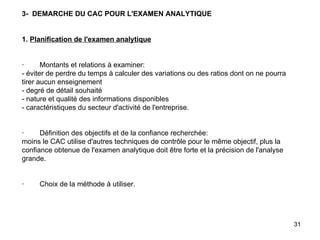 3-  DEMARCHE DU CAC POUR L'EXAMEN ANALYTIQUE     1.  Planification de l'examen analytique     ·        Montants et relations à examiner: - éviter de perdre du temps à calculer des variations ou des ratios dont on ne pourra tirer aucun enseignement - degré de détail souhaité - nature et qualité des informations disponibles - caractéristiques du secteur d'activité de l'entreprise.     ·        Définition des objectifs et de la confiance recherchée: moins le CAC utilise d'autres techniques de contrôle pour le même objectif, plus la confiance obtenue de l'examen analytique doit être forte et la précision de l'analyse grande.     ·        Choix de la méthode à utiliser. 