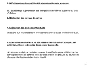 2.  Définition des critères d'identification des éléments anormaux     ex.: pourcentage augmentation des charges fixes nettement supérieur au taux d'inflation   3.  Réalisation des travaux d'analyse       4.  Explication des éléments inhabituels   Questions aux responsables et recoupements avec d'autres techniques d'audit.       Aucune variation anormale ne doit rester sans explication puisque, par définition, elle est indicatrice d'une erreur éventuelle.       L'examen analytique peut donc amener à modifier la nature et l'étendue des autres procédures de contrôle telles qu'elles avaient été prévues au cours de la phase de planification de la mission d'audit. 