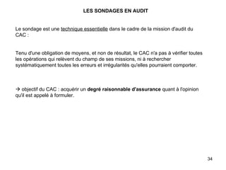 LES SONDAGES EN AUDIT   Le sondage est une  technique essentielle  dans le cadre de la mission d'audit du CAC :     Tenu d'une obligation de moyens, et non de résultat, le CAC n'a pas à vérifier toutes les opérations qui relèvent du champ de ses missions, ni à rechercher systématiquement toutes les erreurs et irrégularités qu'elles pourraient comporter.       objectif du CAC : acquérir un  degré raisonnable d'assurance  quant à l'opinion qu'il est appelé à formuler. 