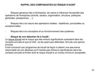   RAPPEL DES COMPOSANTES DU RISQUE D'AUDIT     ·        Risques généraux liés à l'entreprise, de nature à influencer l'ensemble des opérations de l'entreprise (activité, secteur, organisation, structure, politiques générales, perspectives, …).   ·        Risques liés à la nature des opérations traitées : répétitives, ponctuelles ou exceptionnelles.   ·        Risques liés à la conception et au fonctionnement des systèmes.   ·         Risque de non détection lié à l'audit : Le  risque d'audit  est le risque que des erreurs significatives subsistent dans les comptes annuels et que le CAC, ne les ayant pas détectées, formule une opinion erronée. Il doit concevoir son programme de travail de façon à obtenir une assurance raisonnable (et non absolue) qu'il n'existe pas d'erreurs significatives dans les comptes annuels et limiter ainsi le risque d'audit à un niveau minimum acceptable.   