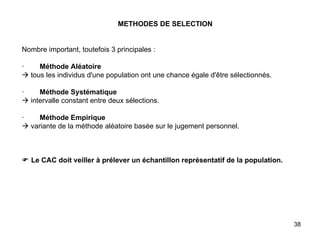 METHODES DE SELECTION     Nombre important, toutefois 3 principales :   ·         Méthode Aléatoire   tous les individus d'une population ont une chance égale d'être sélectionnés.   ·         Méthode Systématique   intervalle constant entre deux sélections.   ·         Méthode Empirique   variante de la méthode aléatoire basée sur le jugement personnel.         Le CAC doit veiller à prélever un échantillon représentatif de la population.   