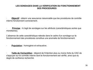 LES SONDAGES DANS LA VERIFICATION DU FONCTIONNEMENT    DES PROCEDURES       ·         Objectif  : obtenir une assurance raisonnable que les procédures de contrôle interne fonctionnent correctement.     ·          Principe  : il s'agit de sondages sur les attributs (caractéristiques autres que monétaires).   L'absence de cette caractéristique relevée dans le cadre d'un sondage sur le fonctionnement des procédures constitue une anomalie de fonctionnement.     ·         Population  : homogène et exhaustive.     ·         Taille de l'échantillon  : dépend de l'intention plus ou moins forte du CAC de s'appuyer sur le contrôle interne dont le fonctionnement est vérifié, ainsi que du degré de confiance recherché. 