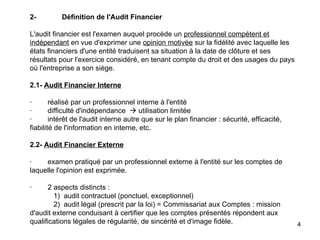   2- Définition de l'Audit Financier   L'audit financier est l'examen auquel procède un  professionnel compétent et indépendant  en vue d'exprimer une  opinion motivée  sur la fidélité avec laquelle les états financiers d'une entité traduisent sa situation à la date de clôture et ses résultats pour l'exercice considéré, en tenant compte du droit et des usages du pays où l'entreprise a son siège.   2.1-   Audit Financier Interne   ·        réalisé par un professionnel interne à l'entité ·        difficulté d'indépendance    utilisation limitée ·        intérêt de l'audit interne autre que sur le plan financier : sécurité, efficacité, fiabilité de l'information en interne, etc.   2.2-  Audit Financier Externe   ·        examen pratiqué par un professionnel externe à l'entité sur les comptes de laquelle l'opinion est exprimée.   ·        2 aspects distincts :             1)  audit contractuel (ponctuel, exceptionnel)             2)  audit légal (prescrit par la loi) = Commissariat aux Comptes : mission d'audit externe conduisant à certifier que les comptes présentés répondent aux qualifications légales de régularité, de sincérité et d'image fidèle. 