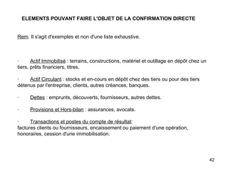 ELEMENTS POUVANT FAIRE L'OBJET DE LA CONFIRMATION DIRECTE   Rem . Il s'agit d'exemples et non d'une liste exhaustive.       ·         Actif Immobilisé  : terrains, constructions, matériel et outillage en dépôt chez un tiers, prêts financiers, titres.   ·         Actif Circulant  : stocks et en-cours en dépôt chez des tiers ou pour des tiers détenus par l'entreprise, clients, autres créances, banques.   ·         Dettes  : emprunts, découverts, fournisseurs, autres dettes.   ·         Provisions et Hors-bilan  : assurances, avocats.   ·         Transactions et postes du compte de résultat : factures clients ou fournisseurs, encaissement ou paiement d'une opération, honoraires, cession d'une immobilisation. 
