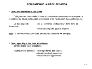 REALISATION DE LA CIRCULARISATION     1.   Choix des éléments et des dates   ·        Catégorie des tiers à sélectionner en fonction de la connaissance acquise de l'entreprise au cours de la phase préliminaire et de l'évaluation du contrôle interne.   ·        La date dépend :  - de  la  confiance  de l'auditeur  dans  le CI de l'entreprise. - des délais impartis pour la mission.   Rem .  si confirmations à une date antérieure à la clôture    "bridging"       2.   Choix spécifique des tiers à confirmer ·        par sondages (sauf exceptions)   ·        l'auditeur tient compte : - de l'importance des soldes - du volume des transactions - des anomalies apparentes 