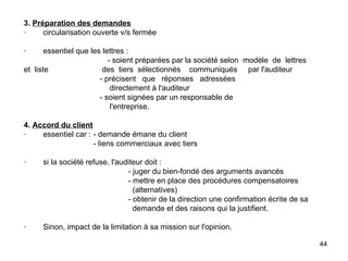 3.   Préparation des demandes ·        circularisation ouverte v/s fermée   ·        essentiel que les lettres :     - soient préparées par la société selon   modèle  de  lettres  et  liste    des  tiers  sélectionnés  communiqués  par l'auditeur   - précisent  que  réponses  adressées    directement à l'auditeur   - soient signées par un responsable de    l'entreprise. 4.   Accord du client ·        essentiel car : - demande émane du client - liens commerciaux avec tiers   ·        si la société refuse, l'auditeur doit : - juger du bien-fondé des arguments avancés - mettre en place des procédures compensatoires   (alternatives) - obtenir de la direction une confirmation écrite de sa    demande et des raisons qui la justifient.   ·        Sinon, impact de la limitation à sa mission sur l'opinion. 