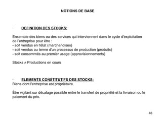 NOTIONS DE BASE       ·         DEFINITION DES STOCKS:   Ensemble des biens ou des services qui interviennent dans le cycle d'exploitation de l'entreprise pour être : - soit vendus en l'état (marchandises) - soit vendus au terme d'un processus de production (produits) - soit consommés au premier usage (approvisionnements)   Stocks    Productions en cours       ·         ELEMENTS CONSTITUTIFS DES STOCKS: Biens dont l'entreprise est propriétaire.   Être vigilant sur décalage possible entre le transfert de propriété et la livraison ou le paiement du prix. 