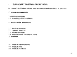 ·         CLASSEMENT COMPTABLE DES STOCKS:   La  classe 3  du PCG est utilisée pour l'enregistrement des stocks et en-cours:   31  Approvisionnements   31Matières premières 315 Autres approvisionnements   33  En-cours de production     331  Produits en cours 332  Travaux en cours 335  Etudes en cours 336  Prestations de services en cours 35  Produits       351  Produits intermédiaires 355  Produits finis 358  Produits résiduels     