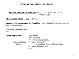 REGLES D'EVALUATION DES STOCKS     ·         ENTREE DANS LE PATRIMOINE  : COUT D'ACQUISITION  OU DE    PRODUCTION   -  éléments identifiables  : coût réel d'entrée   -  éléments interchangeables (ou fongibles)  : coût estimé d'entrée selon une des 2 méthodes suivantes :   * coût moyen pondéré (CMP) * FIFO   -  Coût d'acquisition  =    prix d'achat - RRR obtenus { + commissions sur achats frais accessoires {+ frais de transport   d'achat {+ droits de douane à l'importation { + frais de déchargement {   etc. 