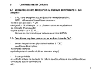 3- Commissariat aux Comptes   3.1 -  Entreprises devant désigner un ou plusieurs commissaire (s) aux comptes  :   ·        SAL, sans exception aucune (titulaire + complémentaire). ·        SARL, si l'une des 3 conditions suivantes : - nombre des associés  >  20 - désignation réclamée par un ou plusieurs associés représentant   au moins le 1/5 du capital - capital social > ou = 30 MLL. ·        Société en commandite par actions (au moins 3 CAC).   3.2 -  Conditions requises pour exercer les fonctions de CAC :   ·        seules les personnes physiques inscrites à l'OEC ·        conditions d'inscription : - nationalité libanaise - aptitude professionnelle (diplôme, examen, stage)   ·        Incompatibilités :  - avec toute activité ou tout acte de nature à porter atteinte à son indépendance - avec toute activité commerciale - etc. 