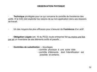 OBSERVATION PHYSIQUE       ·         Technique  privilégiée pour ce qui concerne le contrôle de l'existence des actifs    le CAC doit expliciter les raisons de sa non-application dans ses dossiers de travail.     ·        Un des moyens les plus efficaces pour s'assurer de  l'existence  d'un actif.     ·         Obligation Légale  (art. 10 du PCG): toute entreprise fait  au moins une fois par an  un inventaire de ses éléments actifs et passifs…     ·         Contrôles de substitution  : - bouclages   - contrôle  physique  à  une  autre  date   - contrôle  d'éléments  dont  l'identification  est    possible  et certaine. 