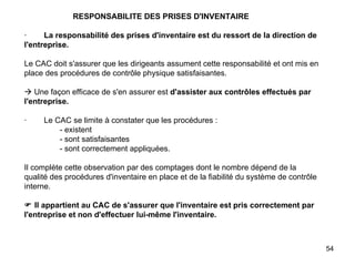  RESPONSABILITE DES PRISES D'INVENTAIRE   ·         La responsabilité des prises d'inventaire est du ressort de la direction de l'entreprise.   Le CAC doit s'assurer que les dirigeants assument cette responsabilité et ont mis en place des procédures de contrôle physique satisfaisantes.     Une façon efficace de s'en assurer est  d'assister aux contrôles effectués par l'entreprise.   ·        Le CAC se limite à constater que les procédures : - existent - sont satisfaisantes - sont correctement appliquées.   Il complète cette observation par des comptages dont le nombre dépend de la qualité des procédures d'inventaire en place et de la fiabilité du système de contrôle interne.     Il appartient au CAC de s'assurer que l'inventaire est pris correctement par l'entreprise et non d'effectuer lui-même l'inventaire.   