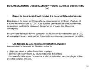 DOCUMENTATION DE L'OBSERVATION PHYSIQUE DANS LES DOSSIERS DU  CAC     ·         Rappel de la norme de travail relative à la documentation des travaux:   Des dossiers de travail sont tenus afin de documenter les contrôles effectués et d'étayer les conclusions du CAC. Ces dossiers permettent par ailleurs de mieux organiser et maîtriser la mission et d'apporter les preuves des diligences accomplies.   Les dossiers de travail doivent comporter les feuilles de travail établies par le CAC et ses collaborateurs, ainsi que les documents ou copies des documents recueillis.     ·         Les dossiers du CAC relatifs à l'observation physique comprendront notamment les éléments suivants:   -  diligences avant la  prise d'inventaire physique -  contrôles et observations au cours de la prise d'inventaire  - travaux effectués après  l'inventaire  sur la centralisation  des comptages et lien avec les comptes annuels. 