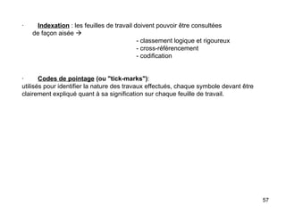·         Indexation  : les feuilles de travail doivent pouvoir être consultées    de façon aisée     - classement logique et rigoureux - cross-référencement - codification     ·         Codes de pointage   (ou "tick-marks") : utilisés pour identifier la nature des travaux effectués, chaque symbole devant être clairement expliqué quant à sa signification sur chaque feuille de travail. 