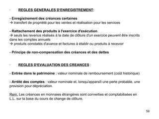 ·         REGLES GENERALES D'ENREGISTREMENT :   -  Enregistrement des créances certaines   transfert de propriété pour les ventes et réalisation pour les services   -  Rattachement des produits à l'exercice d'exécution   seuls les revenus réalisés à la date de clôture d'un exercice peuvent être inscrits dans les comptes annuels   produits constatés d'avance et factures à établir ou produits à recevoir   -  Principe de non-compensation des créances et des dettes     ·         REGLES D'EVALUATION DES CREANCES  :   -  Entrée dans le patrimoine  : valeur nominale de remboursement (coût historique)   -  Arrêté des comptes  : valeur nominale et, lorsqu'apparaît une perte probable, une provision pour dépréciation.   Rem.  Les créances en monnaies étrangères sont converties et comptabilisées en L.L. sur la base du cours de change de clôture. 