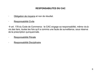   RESPONSABILITES DU CAC     ·         Obligation de moyens  et non de résultat.   ·         Responsabilité Civile     art. 178 du Code de Commerce : le CAC engage sa responsabilité, même vis-à-vis des tiers, toutes les fois qu'il a commis une faute de surveillance, sous réserve de la prescription quinquennale.   ·         Responsabilité Pénale   ·         Responsabilité Disciplinaire   