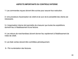   ASPECTS IMPORTANTS DU CONTROLE INTERNE     1- Les commandes reçues doivent être suivies pour assurer leur exécution.     2- Une procédure d'autorisation de crédit et de suivi de la solvabilité des clients est nécessaire.     3- L'organisation interne doit permettre de s'assurer que toutes les expéditions donnent lieu à l'établissement d'une facture.     4- Les retours de marchandises doivent donner lieu rapidement à l'établissement de notes de crédit.     5- Les fade ventes doivent être contrôlées périodiquement.      6-  Pré numérotation des factures. 