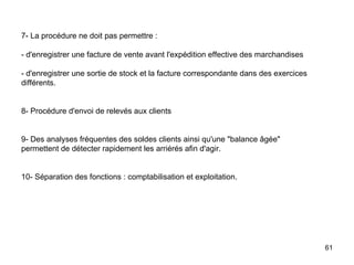 7- La procédure ne doit pas permettre :    - d'enregistrer une facture de vente avant l'expédition effective des marchandises   - d'enregistrer une sortie de stock et la facture correspondante dans des exercices différents.     8- Procédure d'envoi de relevés aux clients     9- Des analyses fréquentes des soldes clients ainsi qu'une "balance âgée" permettent de détecter rapidement les arriérés afin d'agir.     10- Séparation des fonctions : comptabilisation et exploitation. 
