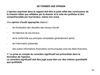 SE FORMER UNE OPINION   L'opinion exprimée dans le rapport doit être le juste reflet des conclusions de la mission telles que reflétées par le dossier et la note de synthèse et être compréhensible par tout lecteur, même non avisé .   Une  opinion d'audit appropriée  dépend :   ·        de l'évaluation des résultats des travaux d'audit   ·        de l'étendue de ces travaux   ·        de la conformité aux principes comptables généralement admis   ·        de l'information présentée   ·        des autres informations financières communiquées avec les états financiers.     La prise en compte du caractère significatif est primordiale dans la formation de l'opinion. Le caractère significatif doit être jugé aussi bien sur des critères quantitatifs que qualitatifs. 