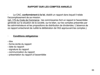 RAPPORT SUR LES COMPTES ANNUELS     ·        Le CAC,  conformément à la loi , établit un rapport dans lequel il relate l'accomplissement de sa mission. ( art. 175 du Code de Commerce  : les commissaires font un rapport à l'assemblée générale sur la situation de la société, sur le bilan, sur les comptes présentés par les administrateurs et les propositions de distribution de dividendes. L'absence de ce rapport entacherait de nullité la délibération de l'AG approuvant les comptes.)     ·         Conditions obligatoires  :   - titre - forme écrite du rapport - date du rapport  - signature du rapport - communication du rapport - présentation du rapport à l'assemblée     