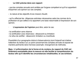 ·         Le CAC précise dans son rapport :   - que les comptes annuels sont arrêtés par l'organe compétent et qu'il lui appartient d'exprimer une opinion sur ces comptes;   -  la nature et les objectifs d'une mission d'audit;   - qu'il a effectué les  diligences estimées nécessaires selon les normes de la profession et que celles-ci lui apportent une base raisonnable à l'expression de son opinion.   ·         L'expression de l'opinion  peut être, selon le cas:   - la certification sans réserve - la certification avec réserve(s) : désaccord ou limitation - le refus de certifier : désaccord, limitation ou incertitude   Possibilité d'un paragraphe distinct d'observation(s) dont l'objectif est d'attirer l'attention du lecteur sur un point concernant les comptes annuels et exposé de manière pertinente dans l'annexe (exemple: changement de méthode).   Rem .: L'uniformisation de la forme et du contenu du rapport du CAC est fortement souhaitable dans la mesure où elle facilite la compréhension du lecteur afin qu'il identifie les circonstances inhabituelles, le cas échéant. 
