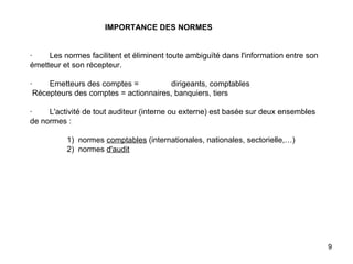   IMPORTANCE DES NORMES     ·        Les normes facilitent et éliminent toute ambiguïté dans l'information entre son émetteur et son récepteur.   ·        Emetteurs des comptes = dirigeants, comptables  Récepteurs des comptes = actionnaires, banquiers, tiers   ·        L'activité de tout auditeur (interne ou externe) est basée sur deux ensembles de normes :                    1)  normes  comptables  (internationales, nationales, sectorielle,…)                  2)  normes  d'audit 