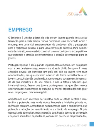 EMPREGO
O Emprego é um dos pilares da vida de um jovem quando inicia a sua
transição para a vida adulta. Todos queremos uma sociedade onde o
emprego e o potencial empreendedor de um jovem são o passaporte
para a realização pessoal e para uma carreira de sucesso. Para cumprir
este desiderato, é necessário construir um mercado justo e competitivo,
que potencia a atração de investimento e criação de emprego para os
jovens.
Portugal continua a ser, a par de Espanha, Itália e Grécia, um dos países
com a taxa de desemprego jovem mais altas da União Europeia. A nossa
ambição deverá ser construir um país em que os jovens têm reais
oportunidades, em que encaram o futuro de forma semelhante a um
jovem sueco, holandês ou alemão, sabendo que o sucesso será o resulta-
do da sua iniciativa e do seu mérito, e não a fatores externos que,
invariavelmente, fazem dos jovens portugueses os que têm menos
oportunidades no mercado de trabalho ou menor probabilidade de gerar
o seu emprego ou criar um negócio.
Acreditamos num mercado de trabalho onde o Estado central e local
facilita e potencia, mas onde nunca bloqueia a iniciativa privada ou
mérito de cada um. Acreditamos num mercado justo e competitivo, que
potencia a atração de investimento e a criação de emprego. O país
necessita de aproveitar a nova geração qualificada, temos de conseguir,
enquanto sociedade, capacitar os jovens com potencial empreendedor,
Caderno Autárquico 2017 - 2021
 