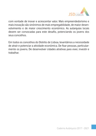 com vontade de inovar e acrescentar valor. Mais empreendedorismo e
mais inovação são sinónimos de mais empregabilidade, de maior desen-
volvimento e de maior crescimento económico. As autarquias locais
devem ser convocadas para este desafio, potenciando os jovens dos
seus concelhos.
Em todos os concelhos do Distrito de Lisboa, levantámos a necessidade
de atrair e potenciar a atividade económica. De fixar pessoas, particular-
mente os jovens. De desenvolver cidades atrativas para viver, investir e
trabalhar.
Caderno Autárquico 2017 - 2021
 