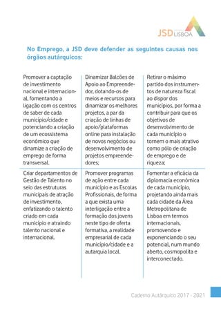 No Emprego, a JSD deve defender as seguintes causas nos
órgãos autárquicos:
Promover a captação
de investimento
nacional e internacion-
al, fomentando a
ligação com os centros
de saber de cada
município/cidade e
potenciando a criação
de um ecossistema
económico que
dinamize a criação de
emprego de forma
transversal.
Dinamizar Balcões de
Apoio ao Empreende-
dor, dotando-os de
meios e recursos para
dinamizar os melhores
projetos, a par da
criação de linhas de
apoio/plataformas
online para instalação
de novos negócios ou
desenvolvimento de
projetos empreende-
dores;
Retirar o máximo
partido dos instrumen-
tos de natureza fiscal
ao dispor dos
municípios, por forma a
contribuir para que os
objetivos de
desenvolvimento de
cada município o
tornem o mais atrativo
como pólo de criação
de emprego e de
riqueza;
Criar departamentos de
Gestão de Talento no
seio das estruturas
municipais de atração
de investimento,
enfatizando o talento
criado em cada
município e atraindo
talento nacional e
internacional.
Promover programas
de ação entre cada
município e as Escolas
Profissionais, de forma
a que exista uma
interligação entre a
formação dos jovens
neste tipo de oferta
formativa, a realidade
empresarial de cada
município/cidade e a
autarquia local.
Fomentar a eficácia da
diplomacia económica
de cada município,
projetando ainda mais
cada cidade da Área
Metropolitana de
Lisboa em termos
internacionais,
promovendo e
exponenciando o seu
potencial, num mundo
aberto, cosmopolita e
interconectado.
Caderno Autárquico 2017 - 2021
 