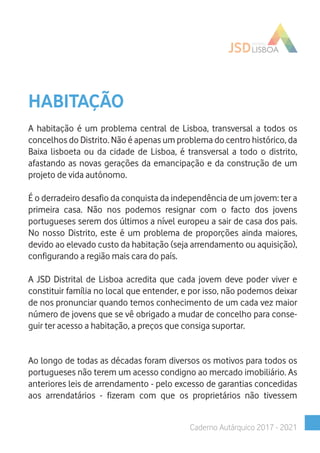 HABITAÇÃO
A habitação é um problema central de Lisboa, transversal a todos os
concelhos do Distrito. Não é apenas um problema do centro histórico, da
Baixa lisboeta ou da cidade de Lisboa, é transversal a todo o distrito,
afastando as novas gerações da emancipação e da construção de um
projeto de vida autónomo.
É o derradeiro desafio da conquista da independência de um jovem: ter a
primeira casa. Não nos podemos resignar com o facto dos jovens
portugueses serem dos últimos a nível europeu a sair de casa dos pais.
No nosso Distrito, este é um problema de proporções ainda maiores,
devido ao elevado custo da habitação (seja arrendamento ou aquisição),
configurando a região mais cara do país.
A JSD Distrital de Lisboa acredita que cada jovem deve poder viver e
constituir família no local que entender, e por isso, não podemos deixar
de nos pronunciar quando temos conhecimento de um cada vez maior
número de jovens que se vê obrigado a mudar de concelho para conse-
guir ter acesso a habitação, a preços que consiga suportar.
Ao longo de todas as décadas foram diversos os motivos para todos os
portugueses não terem um acesso condigno ao mercado imobiliário. As
anteriores leis de arrendamento - pelo excesso de garantias concedidas
aos arrendatários - fizeram com que os proprietários não tivessem
Caderno Autárquico 2017 - 2021
 