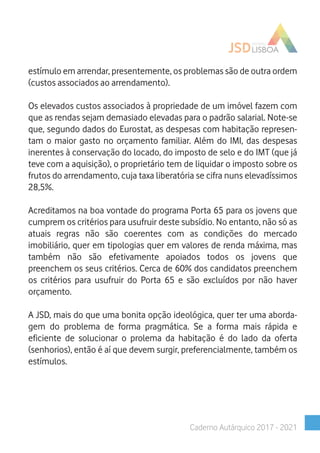 estímulo em arrendar, presentemente, os problemas são de outra ordem
(custos associados ao arrendamento).
Os elevados custos associados à propriedade de um imóvel fazem com
que as rendas sejam demasiado elevadas para o padrão salarial. Note-se
que, segundo dados do Eurostat, as despesas com habitação represen-
tam o maior gasto no orçamento familiar. Além do IMI, das despesas
inerentes à conservação do locado, do imposto de selo e do IMT (que já
teve com a aquisição), o proprietário tem de liquidar o imposto sobre os
frutos do arrendamento, cuja taxa liberatória se cifra nuns elevadíssimos
28,5%.
Acreditamos na boa vontade do programa Porta 65 para os jovens que
cumprem os critérios para usufruir deste subsídio. No entanto, não só as
atuais regras não são coerentes com as condições do mercado
imobiliário, quer em tipologias quer em valores de renda máxima, mas
também não são efetivamente apoiados todos os jovens que
preenchem os seus critérios. Cerca de 60% dos candidatos preenchem
os critérios para usufruir do Porta 65 e são excluídos por não haver
orçamento.
A JSD, mais do que uma bonita opção ideológica, quer ter uma aborda-
gem do problema de forma pragmática. Se a forma mais rápida e
eficiente de solucionar o prolema da habitação é do lado da oferta
(senhorios), então é aí que devem surgir, preferencialmente, também os
estímulos.
Caderno Autárquico 2017 - 2021
 