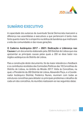 SUMÁRIO EXECUTIVO
A capacidade dos autarcas da Juventude Social Democrata marcarem a
diferença nas assembleias e executivos a que pertencem é tanto mais
forte quanto maior for o empenho na defesa de bandeiras que melhoram
a vida das comunidades e das novas gerações.
O Caderno Autárquico 2017 – 2021: Dedicação e Liderança nas
Causas é um documento elaborado pela JSD Distrital de Lisboa que visa
apresentar as principais causas pelas quais a JSD se deve bater nos
órgãos autárquicos do Distrito de Lisboa.
Para a construção deste documento, foi da maior relevância o feedback
e os contributos recebidos das Comissões Políticas das 10 Concelhias do
Distrito de Lisboa, no âmbito da Missão 2017: Volta às Concelhias, na
qual, o Presidente da JSD Distrital de Lisboa, Alexandre Poço, e o Coorde-
nador Autárquico Distrital, Frederico Nunes, reuniram com todas as
estruturas concelhias para debater os principais problemas e desafios de
cada um dos concelhos. As reuniões realizaram-se nas seguintes datas:
Caderno Autárquico 2017 - 2021
 