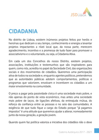 CIDADANIA
No distrito de Lisboa, existem inúmeros projetos feitos por heróis e
heroínas que dedicam o seu tempo, conhecimento e energia a levantar
projetos impactantes a nível local que, da nossa parte, merecem
agradecimento, incentivo e a promessa de tudo fazer para promover o
associativismo e o voluntariado, ou seja, a Cidadania Ativa.
Em cada um dos Concelhos do nosso Distrito, existem projetos,
associações, instituições e testemunhos que são inspiradores para
quem, como nós, acredita no papel da Sociedade Civil, das organizações
sociais e dos movimentos de cidadãos. Queremos uma participação
ativa de todos na sociedade e, enquanto agentes políticos, pretendemos
que as autoridades públicas adotem comportamentos, políticas e
programas que valorizem, envolvam e incentivem os cidadãos a um
maior envolvimento na comunidade.
O preço a pagar pela passividade cívica é uma sociedade mais pobre, e
não apenas do ponto de vista económico, mas antes uma sociedade
mais pobre de laços, de ligações afetivas, da entreajuda mútua, do
reforço da confiança entre as pessoas e no seio das comunidades. A
exigência de que tudo fique a cargo do Estado porque “já pagamos
impostos” é uma atitude que queremos ajudar a alterar, nomeadamente
junto da nossa geração, a geração jovem.
Quando quem faz política valoriza a iniciativa dos cidadãos não o deve
Caderno Autárquico 2017 - 2021
 