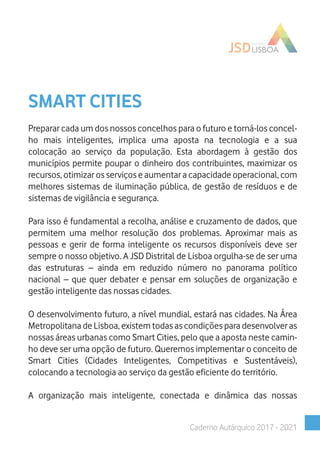 SMART CITIES
Preparar cada um dos nossos concelhos para o futuro e torná-los concel-
ho mais inteligentes, implica uma aposta na tecnologia e a sua
colocação ao serviço da população. Esta abordagem à gestão dos
municípios permite poupar o dinheiro dos contribuintes, maximizar os
recursos, otimizar os serviços e aumentar a capacidade operacional, com
melhores sistemas de iluminação pública, de gestão de resíduos e de
sistemas de vigilância e segurança.
Para isso é fundamental a recolha, análise e cruzamento de dados, que
permitem uma melhor resolução dos problemas. Aproximar mais as
pessoas e gerir de forma inteligente os recursos disponíveis deve ser
sempre o nosso objetivo. A JSD Distrital de Lisboa orgulha-se de ser uma
das estruturas – ainda em reduzido número no panorama político
nacional – que quer debater e pensar em soluções de organização e
gestão inteligente das nossas cidades.
O desenvolvimento futuro, a nível mundial, estará nas cidades. Na Área
Metropolitana de Lisboa, existem todas as condições para desenvolver as
nossas áreas urbanas como Smart Cities, pelo que a aposta neste camin-
ho deve ser uma opção de futuro. Queremos implementar o conceito de
Smart Cities (Cidades Inteligentes, Competitivas e Sustentáveis),
colocando a tecnologia ao serviço da gestão eficiente do território.
A organização mais inteligente, conectada e dinâmica das nossas
Caderno Autárquico 2017 - 2021
 
