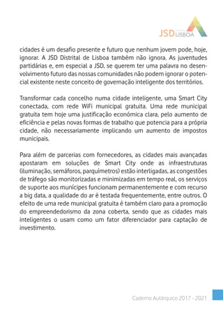 cidades é um desafio presente e futuro que nenhum jovem pode, hoje,
ignorar. A JSD Distrital de Lisboa também não ignora. As juventudes
partidárias e, em especial a JSD, se querem ter uma palavra no desen-
volvimento futuro das nossas comunidades não podem ignorar o poten-
cial existente neste conceito de governação inteligente dos territórios.
Transformar cada concelho numa cidade inteligente, uma Smart City
conectada, com rede WiFi municipal gratuita. Uma rede municipal
gratuita tem hoje uma justificação económica clara, pelo aumento de
eficiência e pelas novas formas de trabalho que potencia para a própria
cidade, não necessariamente implicando um aumento de impostos
municipais.
Para além de parcerias com fornecedores, as cidades mais avançadas
apostaram em soluções de Smart City onde as infraestruturas
(iluminação, semáforos, parquímetros) estão interligadas, as congestões
de tráfego são monitorizadas e minimizadas em tempo real, os serviços
de suporte aos munícipes funcionam permanentemente e com recurso
a big data, a qualidade do ar é testada frequentemente, entre outros. O
efeito de uma rede municipal gratuita é também claro para a promoção
do empreendedorismo da zona coberta, sendo que as cidades mais
inteligentes o usam como um fator diferenciador para captação de
investimento.
Caderno Autárquico 2017 - 2021
 